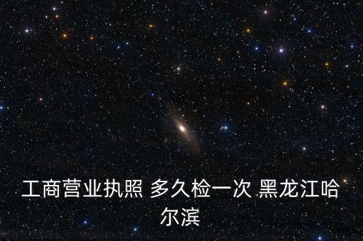 工商营业执照 多久检一次 黑龙江哈尔滨