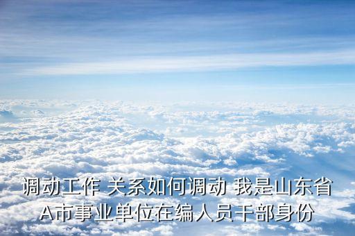 调动工作 关系如何调动 我是山东省A市事业单位在编人员干部身份
