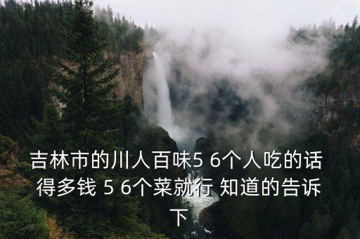 吉林市的川人百味5 6个人吃的话 得多钱 5 6个菜就行 知道的告诉下