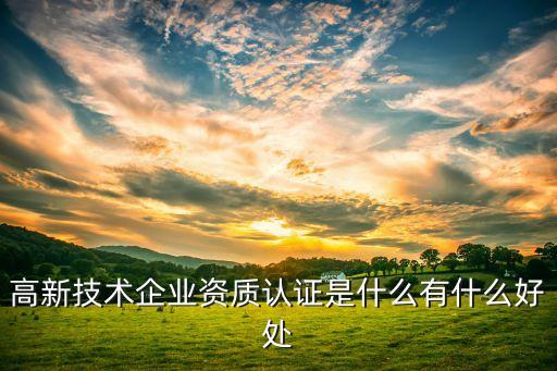 高新技术企业资质认证是什么有什么好处