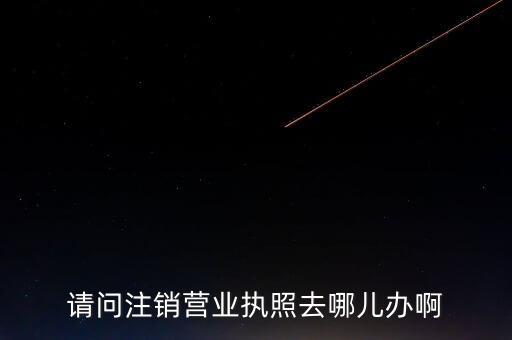 注销营业执照要去哪里办理，营业执照注销拿证明应该去哪里拿