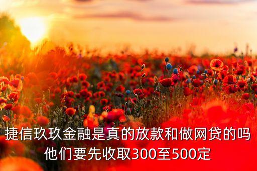 捷信玖玖金融是真的放款和做网贷的吗他们要先收取300至500定