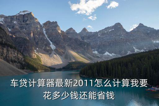 车贷计算器最新2011怎么计算我要花多少钱还能省钱