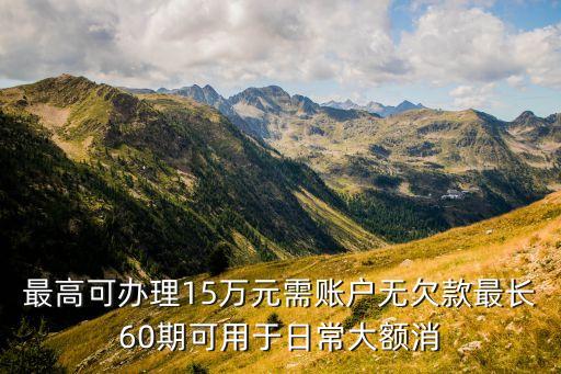 最高可办理15万元需账户无欠款最长60期可用于日常大额消