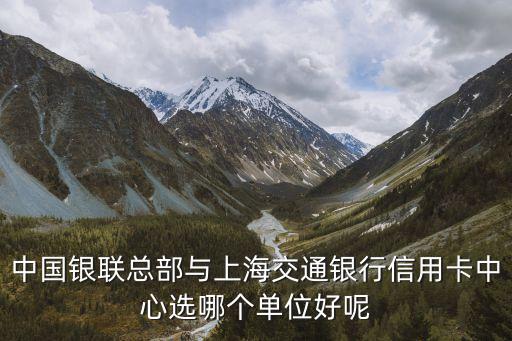 交通信用卡选择公司怎么选，中国银联总部与上海交通银行信用卡中心选哪个单位好呢