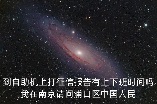 人民银行征信报告打印时间，到自助机上打征信报告有上下班时间吗我在南京请问浦口区中国人民