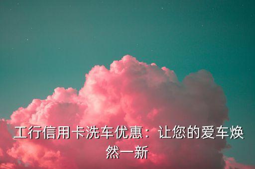 工行信用卡洗车优惠:让您的爱车焕然一新