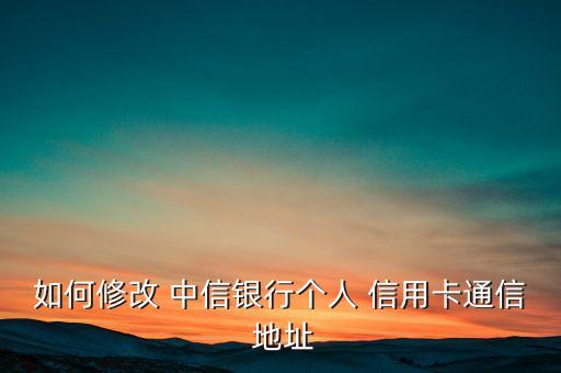 如何修改 中信银行个人 信用卡通信 地址