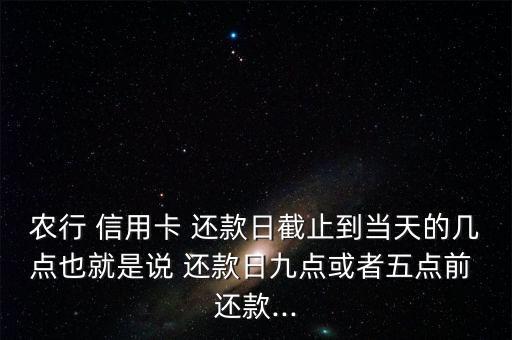 农行 信用卡 还款日截止到当天的几点也就是说 还款日九点或者五点前 还款...