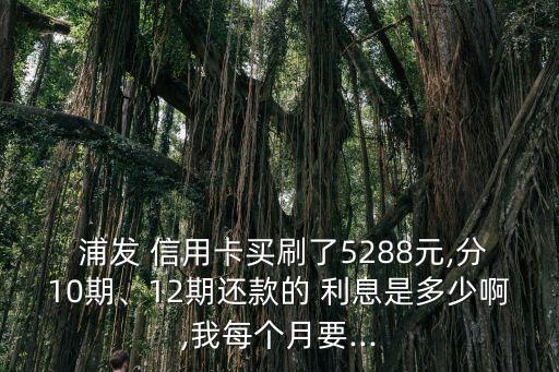  浦发 信用卡买刷了5288元,分10期、12期还款的 利息是多少啊,我每个月要...