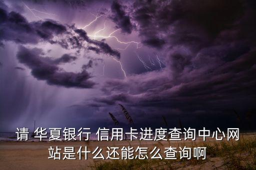 请 华夏银行 信用卡进度查询中心网站是什么还能怎么查询啊