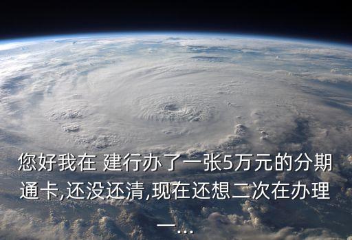 您好我在 建行办了一张5万元的分期通卡,还没还清,现在还想二次在办理一...