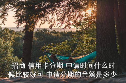  招商 信用卡分期 申请时间什么时候比较好可 申请分期的金额是多少