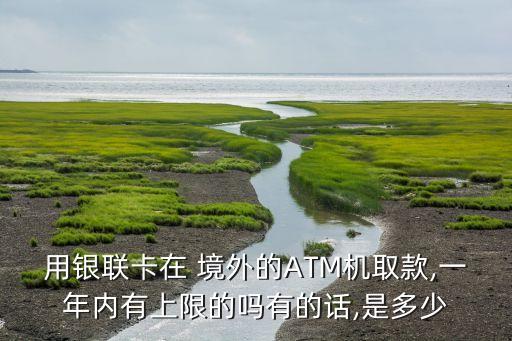 用银联卡在 境外的ATM机取款,一年内有上限的吗有的话,是多少