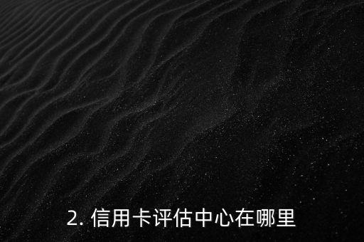 信用卡评估中心在哪，信用卡评估中心的位置在哪里？
