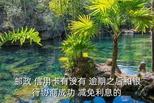  邮政 信用卡有没有 逾期之后和银行协商成功 减免利息的