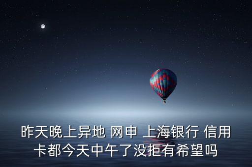 昨天晚上异地 网申 上海银行 信用卡都今天中午了没拒有希望吗