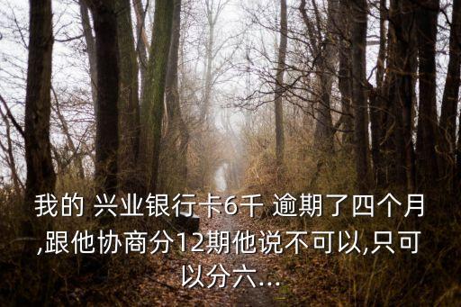 我的 兴业银行卡6千 逾期了四个月,跟他协商分12期他说不可以,只可以分六...