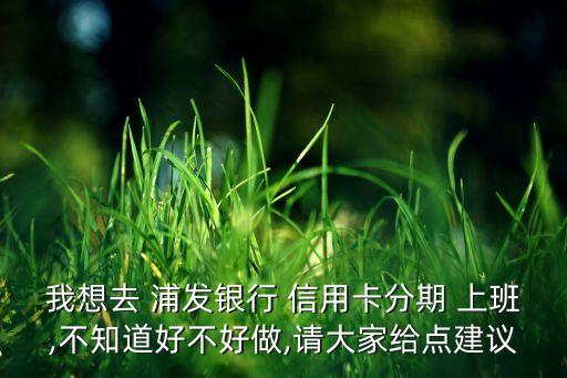 我想去 浦发银行 信用卡分期 上班,不知道好不好做,请大家给点建议