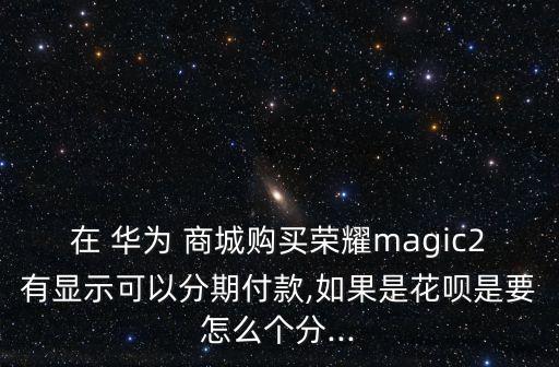 在 华为 商城购买荣耀magic2有显示可以分期付款,如果是花呗是要怎么个分...