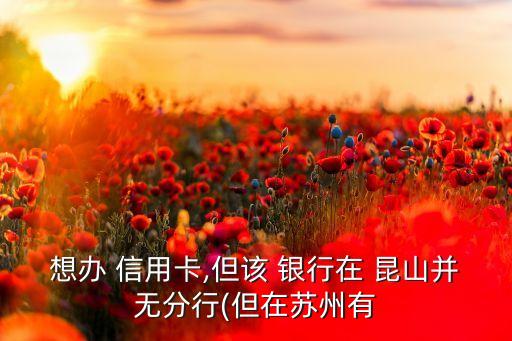 想办 信用卡,但该 银行在 昆山并无分行(但在苏州有