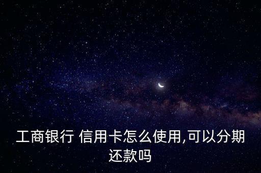 工商银行 信用卡怎么使用,可以分期还款吗