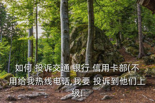 如何 投诉交通 银行 信用卡部(不用给我热线电话,我要 投诉到他们上级!