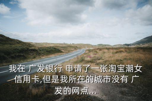 我在 广发银行 申请了一张淘宝潮女 信用卡,但是我所在的城市没有 广发的网点...