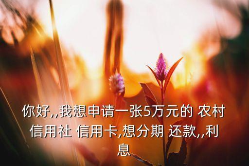 你好,,我想申请一张5万元的 农村信用社 信用卡,想分期 还款,,利息