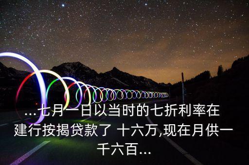...七月一日以当时的七折利率在 建行按揭贷款了 十六万,现在月供一千六百...