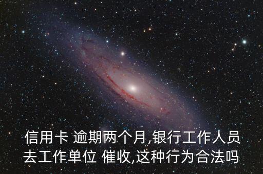  信用卡 逾期两个月,银行工作人员去工作单位 催收,这种行为合法吗