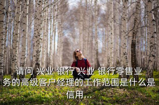请问 兴业 银行 兴业 银行零售业务的高级客户经理的工作范围是什么是信用...