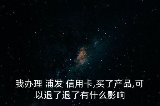 我办理 浦发 信用卡,买了产品,可以退了退了有什么影响