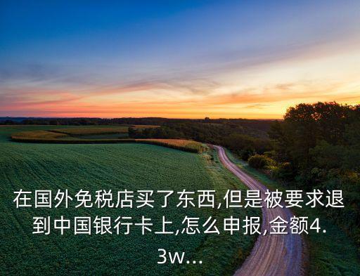 在国外免税店买了东西,但是被要求退到中国银行卡上,怎么申报,金额4.3w...