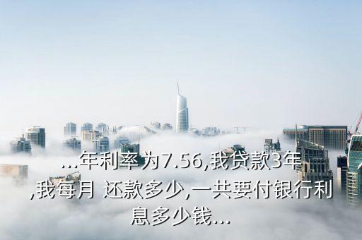 ...年利率为7.56,我贷款3年,我每月 还款多少,一共要付银行利息多少钱...