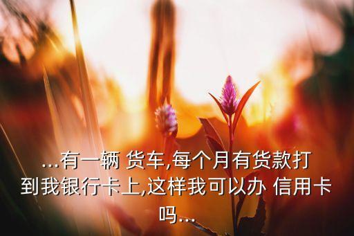 ...有一辆 货车,每个月有货款打到我银行卡上,这样我可以办 信用卡吗...