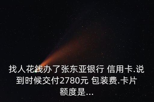 找人花钱办了张东亚银行 信用卡.说到时候交付2780元 包装费.卡片额度是...