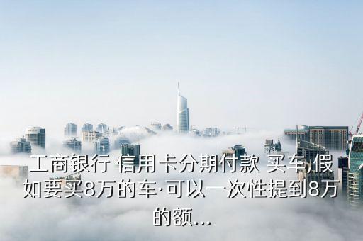 工商银行 信用卡分期付款 买车,假如要买8万的车·可以一次性提到8万的额...