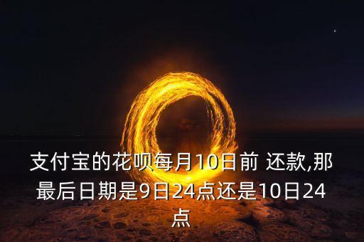 支付宝的花呗每月10日前 还款,那最后日期是9日24点还是10日24点