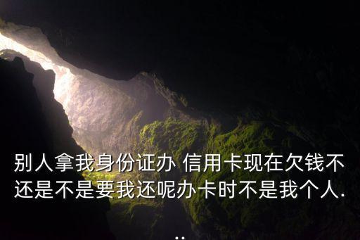 别人拿我身份证办 信用卡现在欠钱不还是不是要我还呢办卡时不是我个人...