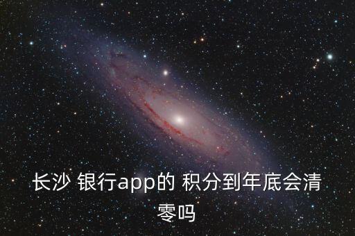 长沙 银行app的 积分到年底会清零吗