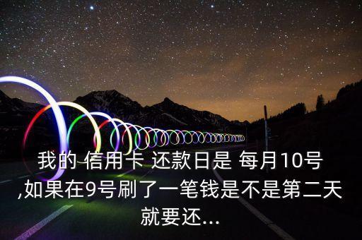 我的 信用卡 还款日是 每月10号,如果在9号刷了一笔钱是不是第二天就要还...