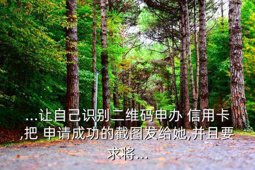 ...让自己识别二维码申办 信用卡,把 申请成功的截图发给她,并且要求将...
