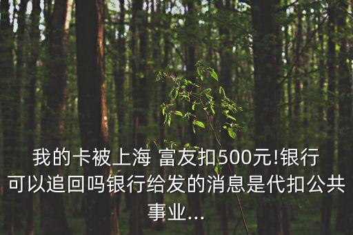 我的卡被上海 富友扣500元!银行可以追回吗银行给发的消息是代扣公共事业...