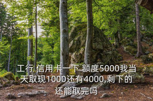 工行 信用卡一下 额度5000我当天取现1000还有4000,剩下的还能取完吗