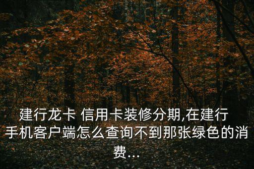 建行龙卡 信用卡装修分期,在建行 手机客户端怎么查询不到那张绿色的消费...