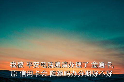 我被 平安电话邀请办理了 金通卡,原 信用卡会 降额吗办分期好不好