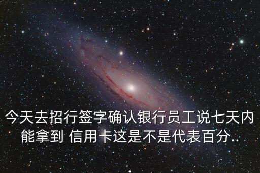 今天去招行签字确认银行员工说七天内能拿到 信用卡这是不是代表百分...