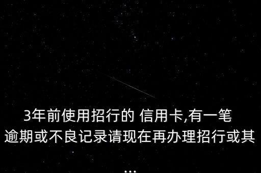 3年前使用招行的 信用卡,有一笔 逾期或不良记录请现在再办理招行或其...