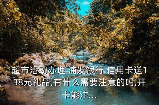 超市活动办理 浦发银行 信用卡送138元礼品,有什么需要注意的吗,开卡能注...